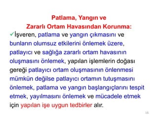 16
Patlama, Yangın ve
Zararlı Ortam Havasından Korunma:
İşveren, patlama ve yangın çıkmasını ve
bunların olumsuz etkilerini önlemek üzere,
patlayıcı ve sağlığa zararlı ortam havasının
oluşmasını önlemek, yapılan işlemlerin doğası
gereği patlayıcı ortam oluşmasının önlenmesi
mümkün değilse patlayıcı ortamın tutuşmasını
önlemek, patlama ve yangın başlangıçlarını tespit
etmek, yayılmasını önlemek ve mücadele etmek
için yapılan işe uygun tedbirler alır.
 