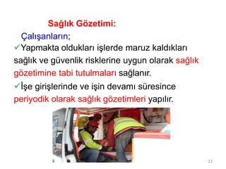 Sağlık Gözetimi:
Çalışanların;
Yapmakta oldukları işlerde maruz kaldıkları
sağlık ve güvenlik risklerine uygun olarak sağlık
gözetimine tabi tutulmaları sağlanır.
İşe girişlerinde ve işin devamı süresince
periyodik olarak sağlık gözetimleri yapılır.
22
 