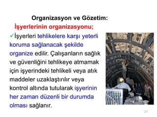 Organizasyon ve Gözetim:
İşyerlerinin organizasyonu;
İşyerleri tehlikelere karşı yeterli
koruma sağlanacak şekilde
organize edilir. Çalışanların sağlık
ve güvenliğini tehlikeye atmamak
için işyerindeki tehlikeli veya atık
maddeler uzaklaştırılır veya
kontrol altında tutularak işyerinin
her zaman düzenli bir durumda
olması sağlanır.
27
 