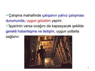 Çalışma mahallinde çalışanın yalnız çalışması
durumunda, uygun gözetim yapılır.
İşyerinin varsa ocağını da kapsayacak şekilde
gerekli haberleşme ve iletişim, uygun yollarla
sağlanır.
32
 