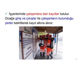  İşyerlerinde çalışanlara dair kayıtlar tutulur.
Ocağa giriş ve çıkışlar ile çalışanların bulunduğu
yerler belirtilerek kayıt altına alınır.
33
 