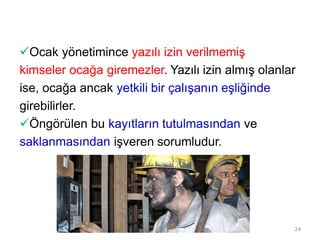 Ocak yönetimince yazılı izin verilmemiş
kimseler ocağa giremezler. Yazılı izin almış olanlar
ise, ocağa ancak yetkili bir çalışanın eşliğinde
girebilirler.
Öngörülen bu kayıtların tutulmasından ve
saklanmasından işveren sorumludur.
34
 