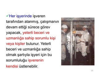 Her işyerinde işveren
tarafından atanmış, çalışmanın
devam ettiği sürece görev
yapacak, yeterli beceri ve
uzmanlığa sahip sorumlu kişi
veya kişiler bulunur. Yeterli
beceri ve uzmanlığa sahip
olmak şartıyla işyeri için bu
sorumluluğu işverenin
kendisi üstlenebilir.
35
 
