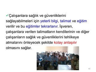Çalışanlara sağlık ve güvenliklerini
sağlayabilmeleri için yeterli bilgi, talimat ve eğitim
verilir ve bu eğitimler tekrarlanır. İşveren,
çalışanlara verilen talimatların kendilerinin ve diğer
çalışanların sağlık ve güvenliklerini tehlikeye
atmalarını önleyecek şekilde kolay anlaşılır
olmasını sağlar.
40
 