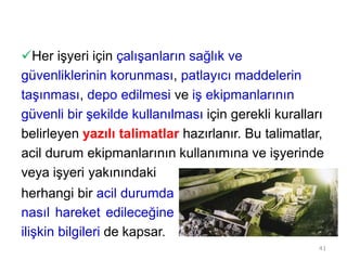 Her işyeri için çalışanların sağlık ve
güvenliklerinin korunması, patlayıcı maddelerin
taşınması, depo edilmesi ve iş ekipmanlarının
güvenli bir şekilde kullanılması için gerekli kuralları
belirleyen yazılı talimatlar hazırlanır. Bu talimatlar,
acil durum ekipmanlarının kullanımına ve işyerinde
veya işyeri yakınındaki
herhangi bir acil durumda
nasıl hareket edileceğine
ilişkin bilgileri de kapsar.
41
 