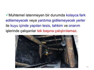 Muhtemel istenmeyen bir durumda kolayca fark
edilemeyecek veya yardıma gidilemeyecek yerler
ile kuyu içinde yapılan tesis, tahkim ve onarım
işlerinde çalışanlar tek başına çalıştırılamaz.
44
 