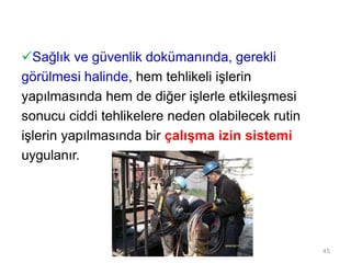 Sağlık ve güvenlik dokümanında, gerekli
görülmesi halinde, hem tehlikeli işlerin
yapılmasında hem de diğer işlerle etkileşmesi
sonucu ciddi tehlikelere neden olabilecek rutin
işlerin yapılmasında bir çalışma izin sistemi
uygulanır.
45
 