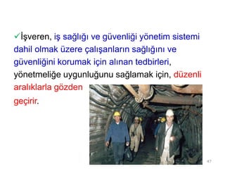 İşveren, iş sağlığı ve güvenliği yönetim sistemi
dahil olmak üzere çalışanların sağlığını ve
güvenliğini korumak için alınan tedbirleri,
yönetmeliğe uygunluğunu sağlamak için, düzenli
aralıklarla gözden
geçirir.
47
 