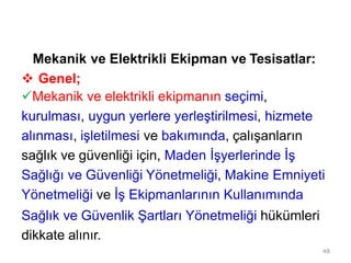 48
Mekanik ve Elektrikli Ekipman ve Tesisatlar:
 Genel;
Mekanik ve elektrikli ekipmanın seçimi,
kurulması, uygun yerlere yerleştirilmesi, hizmete
alınması, işletilmesi ve bakımında, çalışanların
sağlık ve güvenliği için, Maden İşyerlerinde İş
Sağlığı ve Güvenliği Yönetmeliği, Makine Emniyeti
Yönetmeliği ve İş Ekipmanlarının Kullanımında
Sağlık ve Güvenlik Şartları Yönetmeliği hükümleri
dikkate alınır.
 
