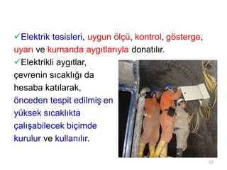 Elektrik tesisleri, uygun ölçü, kontrol, gösterge,
uyarı ve kumanda aygıtlarıyla donatılır.
Elektrikli aygıtlar,
çevrenin sıcaklığı da
hesaba katılarak,
önceden tespit edilmiş en
yüksek sıcaklıkta
çalışabilecek biçimde
kurulur ve kullanılır.
52
 