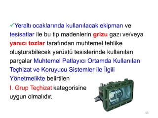 Yeraltı ocaklarında kullanılacak ekipman ve
tesisatlar ile bu tip madenlerin grizu gazı ve/veya
yanıcı tozlar tarafından muhtemel tehlike
oluşturabilecek yerüstü tesislerinde kullanılan
parçalar Muhtemel Patlayıcı Ortamda Kullanılan
Teçhizat ve Koruyucu Sistemler ile İlgili
Yönetmelikte belirtilen
I. Grup Teçhizat kategorisine
uygun olmalıdır.
55
 