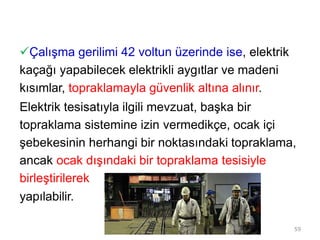 Çalışma gerilimi 42 voltun üzerinde ise, elektrik
kaçağı yapabilecek elektrikli aygıtlar ve madeni
kısımlar, topraklamayla güvenlik altına alınır.
Elektrik tesisatıyla ilgili mevzuat, başka bir
topraklama sistemine izin vermedikçe, ocak içi
şebekesinin herhangi bir noktasındaki topraklama,
ancak ocak dışındaki bir topraklama tesisiyle
birleştirilerek
yapılabilir.
59
 