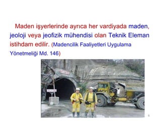 Maden işyerlerinde ayrıca her vardiyada maden,
jeoloji veya jeofizik mühendisi olan Teknik Eleman
istihdam edilir. (Madencilik Faaliyetleri Uygulama
Yönetmeliği Md. 146)
6
 