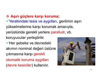  Aşırı güçlere karşı koruma;
Yeraltındaki tesis ve aygıtları, gerilimin aşırı
yükselmelerine karşı korumak amacıyla,
yerüstünde gerekli yerlere parafudr, vb.
koruyucular yerleştirilir.
Her şebeke ve devredeki
akımın nominal değeri üstüne
çıkmasına karşı gerekli
otomatik koruma aygıtları
(devre kesiciler) kullanılır.
60
 