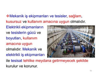 Mekanik iş ekipmanları ve tesisler, sağlam,
kusursuz ve kullanım amacına uygun olmalıdır.
Elektrikli ekipmanların
ve tesislerin gücü ve
boyutları, kullanım
amacına uygun
olmalıdır. Mekanik ve
elektrikli iş ekipmanları
ile tesisat tehlike meydana getirmeyecek şekilde
kurulur ve korunur.
61
 