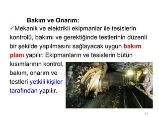 Bakım ve Onarım:
Mekanik ve elektrikli ekipmanlar ile tesislerin
kontrolü, bakımı ve gerektiğinde testlerinin düzenli
bir şekilde yapılmasını sağlayacak uygun bakım
planı yapılır. Ekipmanların ve tesislerin bütün
kısımlarının kontrol,
bakım, onarım ve
testleri yetkili kişiler
tarafından yapılır.
63
 