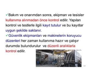 Bakım ve onarımdan sonra, ekipman ve tesisler
kullanıma alınmadan önce kontrol edilir. Yapılan
kontrol ve testlerle ilgili kayıt tutulur ve bu kayıtlar
uygun şekilde saklanır.
Güvenlik ekipmanları ve makinelerin koruyucu
düzenleri her zaman kullanıma hazır ve çalışır
durumda bulundurulur ve düzenli aralıklarla
kontrol edilir.
64
 