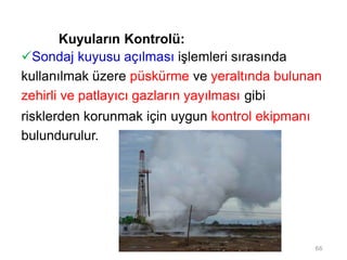 Kuyuların Kontrolü:
Sondaj kuyusu açılması işlemleri sırasında
kullanılmak üzere püskürme ve yeraltında bulunan
zehirli ve patlayıcı gazların yayılması gibi
risklerden korunmak için uygun kontrol ekipmanı
bulundurulur.
66
 