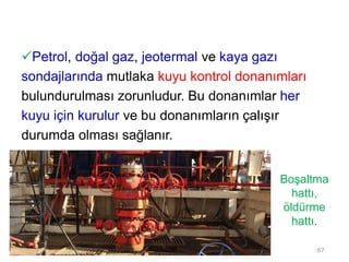Petrol, doğal gaz, jeotermal ve kaya gazı
sondajlarında mutlaka kuyu kontrol donanımları
bulundurulması zorunludur. Bu donanımlar her
kuyu için kurulur ve bu donanımların çalışır
durumda olması sağlanır.
Boşaltma
hattı,
öldürme
hattı.
67
 