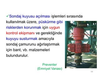 Sondaj kuyusu açılması işlemleri sırasında
kullanılmak üzere, püskürme gibi
risklerden korunmak için uygun
kontrol ekipmanı ve gerektiğinde
kuyuyu susturmak amacıyla
sondaj çamurunu ağırlaştırmak
için bant, vb. malzemeleri
bulundurulur.
Preventer
(Emniyet Vanası)
68
 