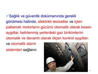 Sağlık ve güvenlik dokümanında gerekli
görülmesi halinde, elektrikli tesisatlar ve içten
patlamalı motorların gücünü otomatik olarak kesen
aygıtlar, belirlenmiş yerlerdeki gaz birikimlerini
otomatik ve devamlı olarak ölçen kontrol aygıtları
ve otomatik alarm
sistemleri sağlanır.
71
 