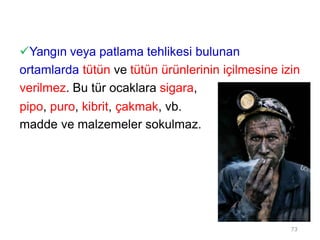 Yangın veya patlama tehlikesi bulunan
ortamlarda tütün ve tütün ürünlerinin içilmesine izin
verilmez. Bu tür ocaklara sigara,
pipo, puro, kibrit, çakmak, vb.
madde ve malzemeler sokulmaz.
73
 