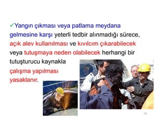 Yangın çıkması veya patlama meydana
gelmesine karşı yeterli tedbir alınmadığı sürece,
açık alev kullanılması ve kıvılcım çıkarabilecek
veya tutuşmaya neden olabilecek herhangi bir
tutuşturucu kaynakla
çalışma yapılması
yasaklanır.
74
 