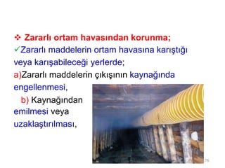  Zararlı ortam havasından korunma;
Zararlı maddelerin ortam havasına karıştığı
veya karışabileceği yerlerde;
a)Zararlı maddelerin çıkışının kaynağında
engellenmesi,
b) Kaynağından
emilmesi veya
uzaklaştırılması,
76
 
