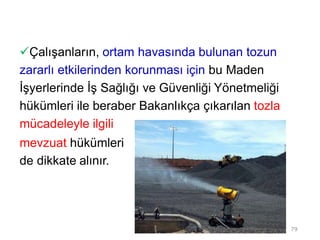 Çalışanların, ortam havasında bulunan tozun
zararlı etkilerinden korunması için bu Maden
İşyerlerinde İş Sağlığı ve Güvenliği Yönetmeliği
hükümleri ile beraber Bakanlıkça çıkarılan tozla
mücadeleyle ilgili
mevzuat hükümleri
de dikkate alınır.
79
 