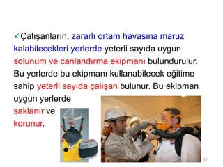 Çalışanların, zararlı ortam havasına maruz
kalabilecekleri yerlerde yeterli sayıda uygun
solunum ve canlandırma ekipmanı bulundurulur.
Bu yerlerde bu ekipmanı kullanabilecek eğitime
sahip yeterli sayıda çalışan bulunur. Bu ekipman
uygun yerlerde
saklanır ve
korunur.
82
 