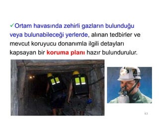 Ortam havasında zehirli gazların bulunduğu
veya bulunabileceği yerlerde, alınan tedbirler ve
mevcut koruyucu donanımla ilgili detayları
kapsayan bir koruma planı hazır bulundurulur.
83
 