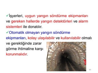 İşyerleri, uygun yangın söndürme ekipmanları
ve gereken hallerde yangın detektörleri ve alarm
sistemleri ile donatılır.
Otomatik olmayan yangın söndürme
ekipmanları, kolay ulaşılabilir ve kullanılabilir olmalı
ve gerektiğinde zarar
görme ihtimaline karşı
korunmalıdır.
85
 