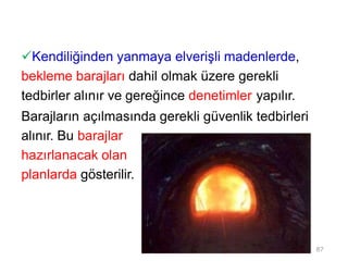 Kendiliğinden yanmaya elverişli madenlerde,
bekleme barajları dahil olmak üzere gerekli
tedbirler alınır ve gereğince denetimler yapılır.
Barajların açılmasında gerekli güvenlik tedbirleri
alınır. Bu barajlar
hazırlanacak olan
planlarda gösterilir.
87
 