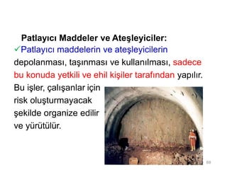 Patlayıcı Maddeler ve Ateşleyiciler:
Patlayıcı maddelerin ve ateşleyicilerin
depolanması, taşınması ve kullanılması, sadece
bu konuda yetkili ve ehil kişiler tarafından yapılır.
Bu işler, çalışanlar için
risk oluşturmayacak
şekilde organize edilir
ve yürütülür.
88
 