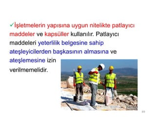 İşletmelerin yapısına uygun nitelikte patlayıcı
maddeler ve kapsüller kullanılır. Patlayıcı
maddeleri yeterlilik belgesine sahip
ateşleyicilerden başkasının almasına ve
ateşlemesine izin
verilmemelidir.
89
 