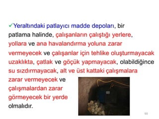 Yeraltındaki patlayıcı madde depoları, bir
patlama halinde, çalışanların çalıştığı yerlere,
yollara ve ana havalandırma yoluna zarar
vermeyecek ve çalışanlar için tehlike oluşturmayacak
uzaklıkta, çatlak ve göçük yapmayacak, olabildiğince
su sızdırmayacak, alt ve üst kattaki çalışmalara
zarar vermeyecek ve
çalışmalardan zarar
görmeyecek bir yerde
olmalıdır.
90
 