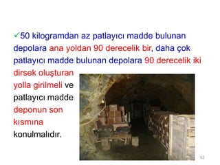50 kilogramdan az patlayıcı madde bulunan
depolara ana yoldan 90 derecelik bir, daha çok
patlayıcı madde bulunan depolara 90 derecelik iki
dirsek oluşturan
yolla girilmeli ve
patlayıcı madde
deponun son
kısmına
konulmalıdır.
92
 