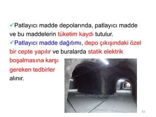 Patlayıcı madde depolarında, patlayıcı madde
ve bu maddelerin tüketim kaydı tutulur.
Patlayıcı madde dağıtımı, depo çıkışındaki özel
bir cepte yapılır ve buralarda statik elektrik
boşalmasına karşı
gereken tedbirler
alınır.
93
 