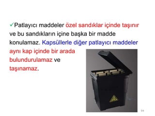 Patlayıcı maddeler özel sandıklar içinde taşınır
ve bu sandıkların içine başka bir madde
konulamaz. Kapsüllerle diğer patlayıcı maddeler
aynı kap içinde bir arada
bulundurulamaz ve
taşınamaz.
94
 