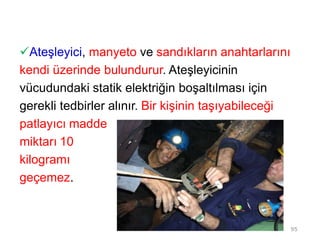 Ateşleyici, manyeto ve sandıkların anahtarlarını
kendi üzerinde bulundurur. Ateşleyicinin
vücudundaki statik elektriğin boşaltılması için
gerekli tedbirler alınır. Bir kişinin taşıyabileceği
patlayıcı madde
miktarı 10
kilogramı
geçemez.
95
 