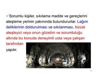 Sorumlu kişiler, sıkılama madde ve gereçlerini
ateşleme yerinin yakınında bulundururlar. Lağım
deliklerinin doldurulması ve sıkılanması, bizzat
ateşleyici veya onun gözetim ve sorumluluğu
altında bu konuda deneyimli usta veya çalışan
tarafından
yapılır.
98
 