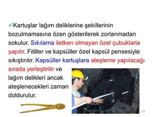 Kartuşlar lağım deliklerine şekillerinin
bozulmamasına özen gösterilerek zorlanmadan
sokulur. Sıkılama iletken olmayan özel çubuklarla
yapılır. Fitiller ve kapsüller özel kapsül pensesiyle
sıkıştırılır. Kapsüller kartuşlara ateşleme yapılacağı
sırada yerleştirilir ve
lağım delikleri ancak
ateşlenecekleri zaman
doldurulur.
99
 