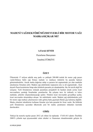 MADENĠ YAĞISEKTÖRÜMÜZDENYERLĠ BĠR MOTOR YAĞI
MARKASIÇIKAR MI?

A.Faruk ġENER
Pazarlama Danışmanı
İstanbul,TÜRKİYE

ÖZET
Ülkemizde 17 milyon adetlik araç parkı ve yaklaşık 200.000 tonluk bir motor yağı pazarı
vardır.Onlarca farklı yağ firması markalı ve markasız ürünlerle bu pazarda faaliyet
göstermektedirler. Ancak marka değerine sahip ve pazarın üst segmentinde yer alan markalar
uluslararası firmalara aittir. Madeni yağ sektörümüz isepazarın orta ve alt segmentinde , fiyat
duyarlı Pazar kesimlerine hitap eden ürünlerle pazarda yer almaktadırlar. Bu, bir tercih değil bir
sonuçtur. Yerli firmalarımız stratejik pazarlama perspektifi ile hareket etmek yerine ticari
mevzuatların yarattığı fırsatlardan yararlanırlar. Bu çalışma tarzı ile istikrarlı ve kalıcı
markalar, şirketler oluşturulamayacağı açıktır. Nitekim ticari mevzuatlar gevşedikçe açılan,
ticari mevzuatlar sıkıştırdıkça sıkışan bir sektörümüz vardır. Madeni yağ sektörümüzün yerli
bir motor yağı markası çıkarmasının vakti gelmiş hatta geçmiştir.Henüz geç kalınmış değildir.
Marka yönetimi tekniklerini kullanan firmalar için hala pazarda bir fırsat vardır. Bu bildiride
yerli firmalarımız açısından ülkemizde yeni bir marka yaratmanın imkanları üzerinde
durulacaktır.

GĠRĠġ
Türkiye’de motorlu taşıtlar pazarı 2012 yılı itibari ile toplamda 17.033.413 adettir. Özellikle
2000’li yıllarda taşıt piyasasındaki artan rekabet ve finansman olanaklarındaki gelişim ile

A.FARUK ŞENER

 