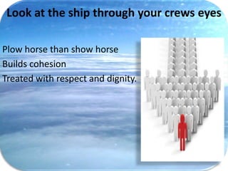 Look at the ship through your crews eyes

Plow horse than show horse
Builds cohesion
Treated with respect and dignity.
 