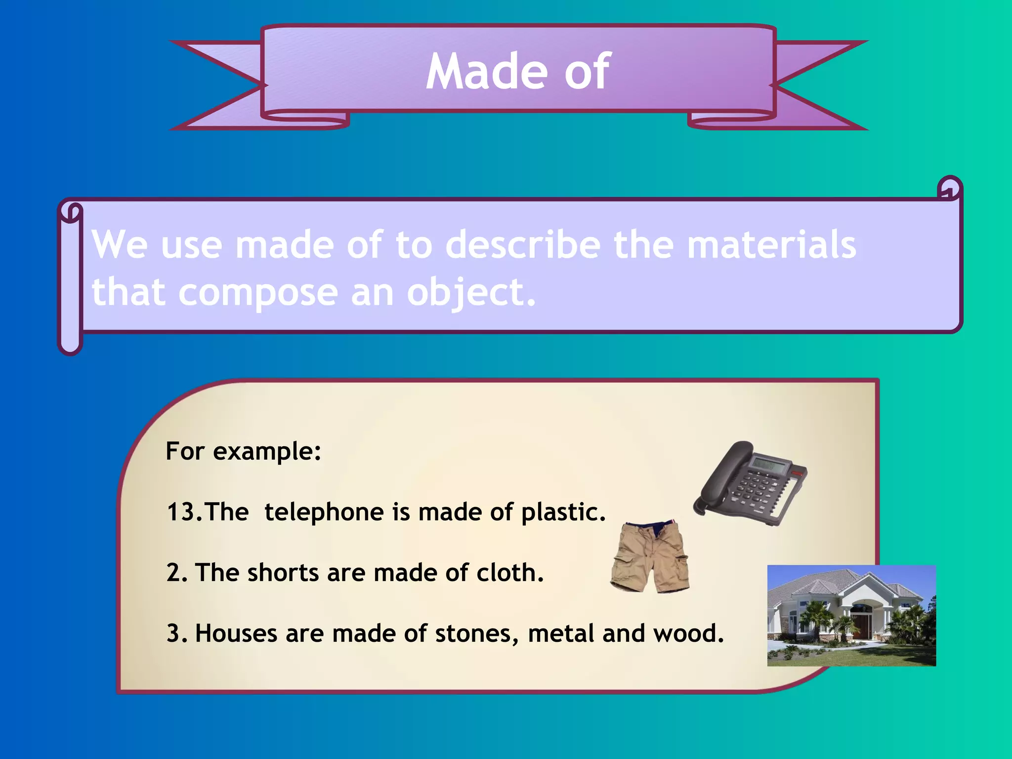 We use made of to describe the materials that compose an object. Made of For example: The telephone is made of plastic. 2. The shorts are made of cloth. 3. Houses are made of stones, metal and wood.