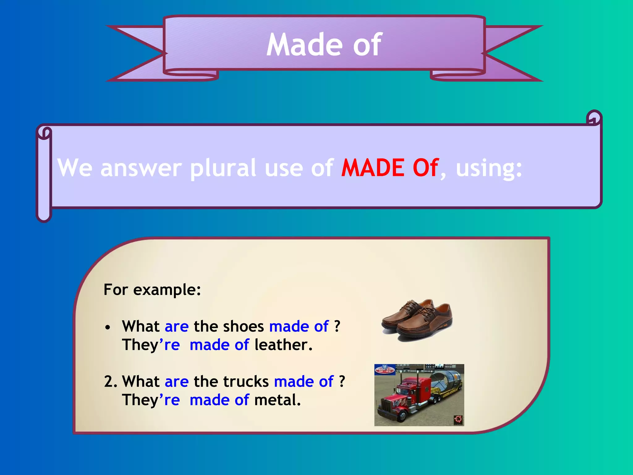 We answer plural use of MADE Of , using: Made of For example: What are the shoes made of ? They ’re made of leather. 2. What are the trucks made of ? They ’re made of metal.
