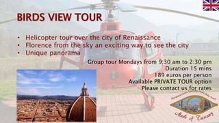 • Helicopter tour over the city of Renaissance
• Florence from the sky an exciting way to see the city
• Unique panorama
Group tour Mondays from 9:30 am to 2:30 pm
Duration 15 mins
189 euros per person
Available PRIVATE TOUR option
Please contact us for rates
 