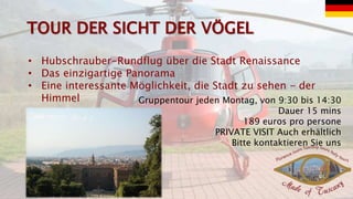 • Hubschrauber-Rundflug über die Stadt Renaissance
• Das einzigartige Panorama
• Eine interessante Möglichkeit, die Stadt zu sehen - der
Himmel Gruppentour jeden Montag, von 9:30 bis 14:30
Dauer 15 mins
189 euros pro persone
PRIVATE VISIT Auch erhältlich
Bitte kontaktieren Sie uns
 