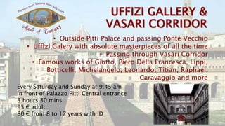 • Outside Pitti Palace and passing Ponte Vecchio
• Uffizi Galery with absolute masterpieces of all the time
• Passing through Vasari Corridor
• Famous works of Giotto, Piero Della Francesca, Lippi,
Botticelli, Michelangelo, Leonardo, Titian, Raphael,
Caravaggio and more
Every Saturday and Sunday at 9:45 am
In front of Palazzo Pitti Central entrance
3 hours 30 mins
95 € adult
80 € from 8 to 17 years with ID
 