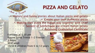 • History and funny stories about Italian pizza and gelato
• Create your own authentic pizza
• Making own pizza the Italian way together with chief
• Secrets of homemade ice-cream Italian gelato
• Receiving Graduation Certificate
Everyday at 5:30 pm
Piazza Santa Trinita 1-2 Firenze
3 hours
39 € adult
19,50 € children from 6 to 12 years
 